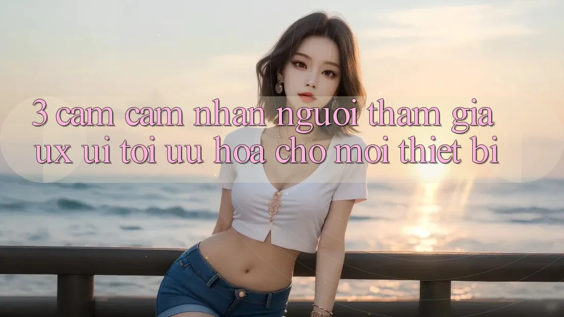 3. Cảm cảm nhận Người tham gia (UX/UI): Tối Ưu Hóa Cho Mọi Thiết Bị