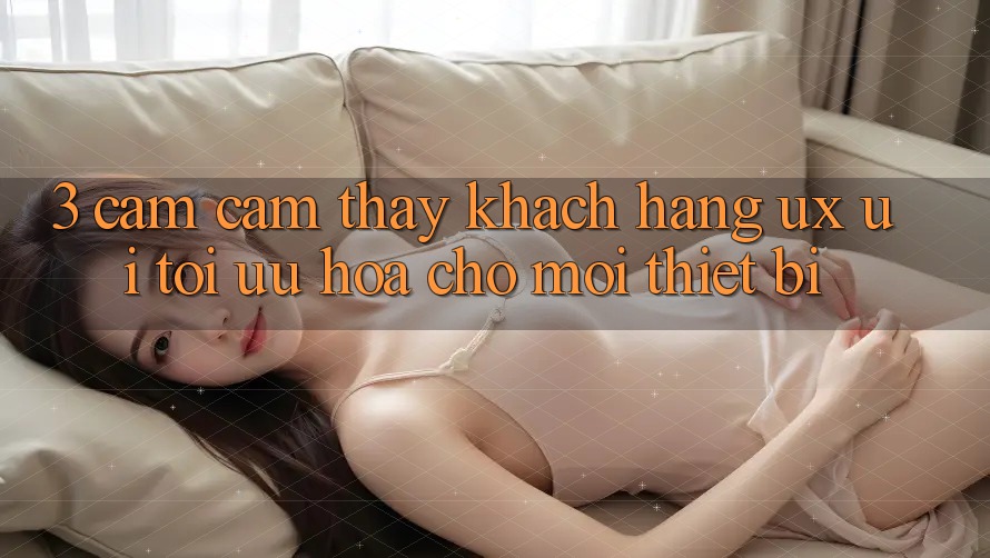 3. Cảm cảm thấy Khách hàng (UX/UI): Tối Ưu Hóa Cho Mọi Thiết Bị 3. Cảm cảm thấy Khách hàng (UX/UI): Tối Ưu Hóa Cho Mọi Thiết Bị