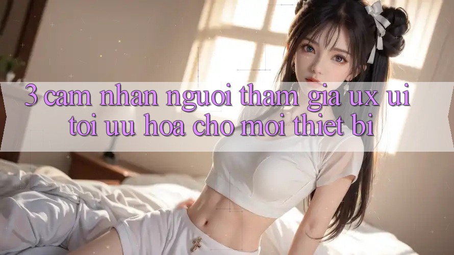3. Cảm nhận Người tham gia (UX/UI): Tối Ưu Hóa Cho Mọi Thiết Bị 3. Cảm nhận Người tham gia (UX/UI): Tối Ưu Hóa Cho Mọi Thiết Bị