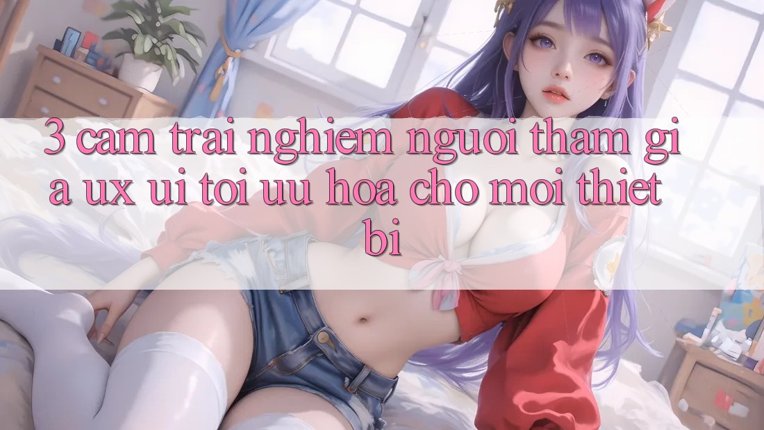 3. Cảm trải nghiệm Người tham gia (UX/UI): Tối Ưu Hóa Cho Mọi Thiết Bị