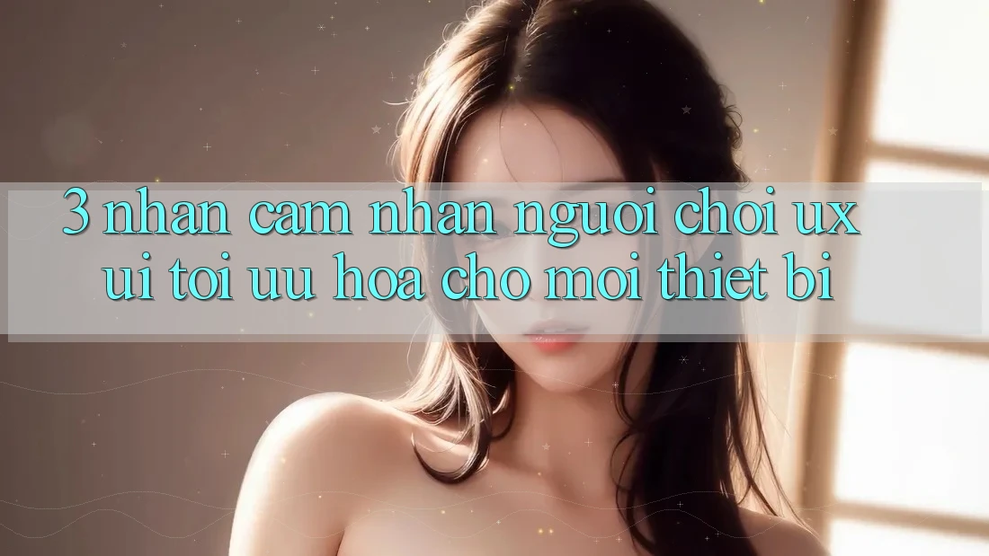 3. Nhận cảm nhận Người chơi (UX/UI): Tối Ưu Hóa Cho Mọi Thiết Bị