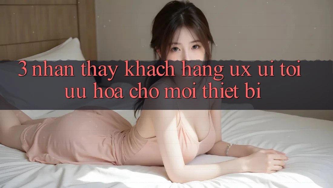 3. Nhận thấy Khách hàng (UX/UI): Tối Ưu Hóa Cho Mọi Thiết Bị