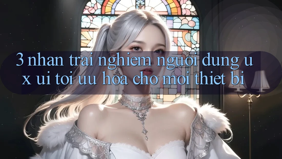 3. Nhận trải nghiệm Người Dùng (UX/UI): Tối Ưu Hóa Cho Mọi Thiết Bị
