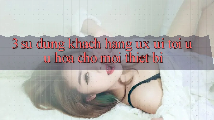 3. Sử dụng Khách hàng (UX/UI): Tối Ưu Hóa Cho Mọi Thiết Bị 3. Sử dụng Khách hàng (UX/UI): Tối Ưu Hóa Cho Mọi Thiết Bị