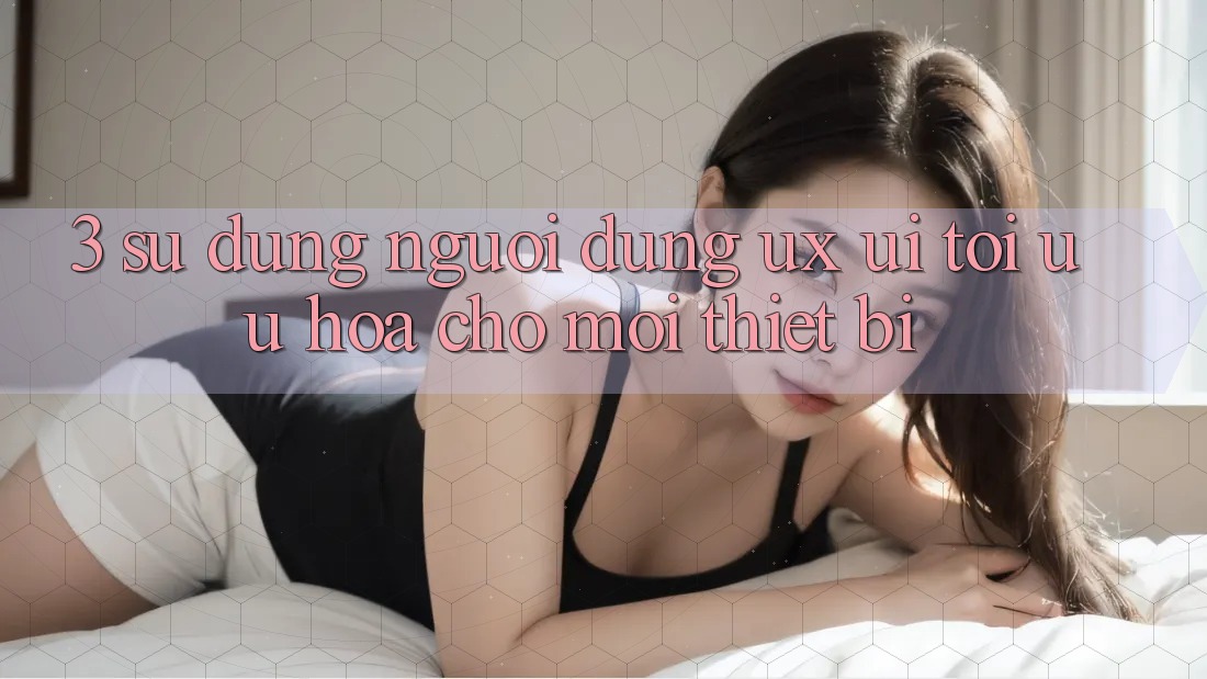 3. Sử dụng Người Dùng (UX/UI): Tối Ưu Hóa Cho Mọi Thiết Bị