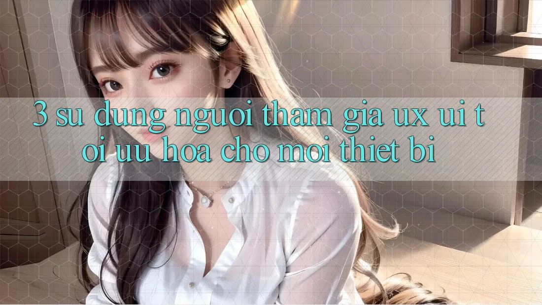 3. Sử dụng Người tham gia (UX/UI): Tối Ưu Hóa Cho Mọi Thiết Bị