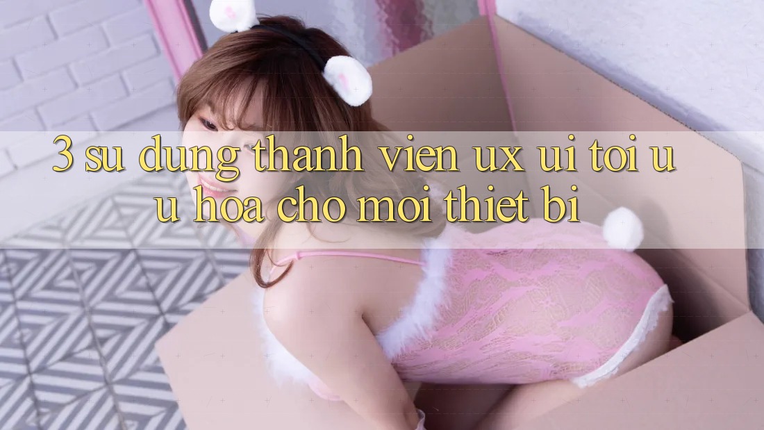 3. Sử dụng Thành viên (UX/UI): Tối Ưu Hóa Cho Mọi Thiết Bị 3. Sử dụng Thành viên (UX/UI): Tối Ưu Hóa Cho Mọi Thiết Bị