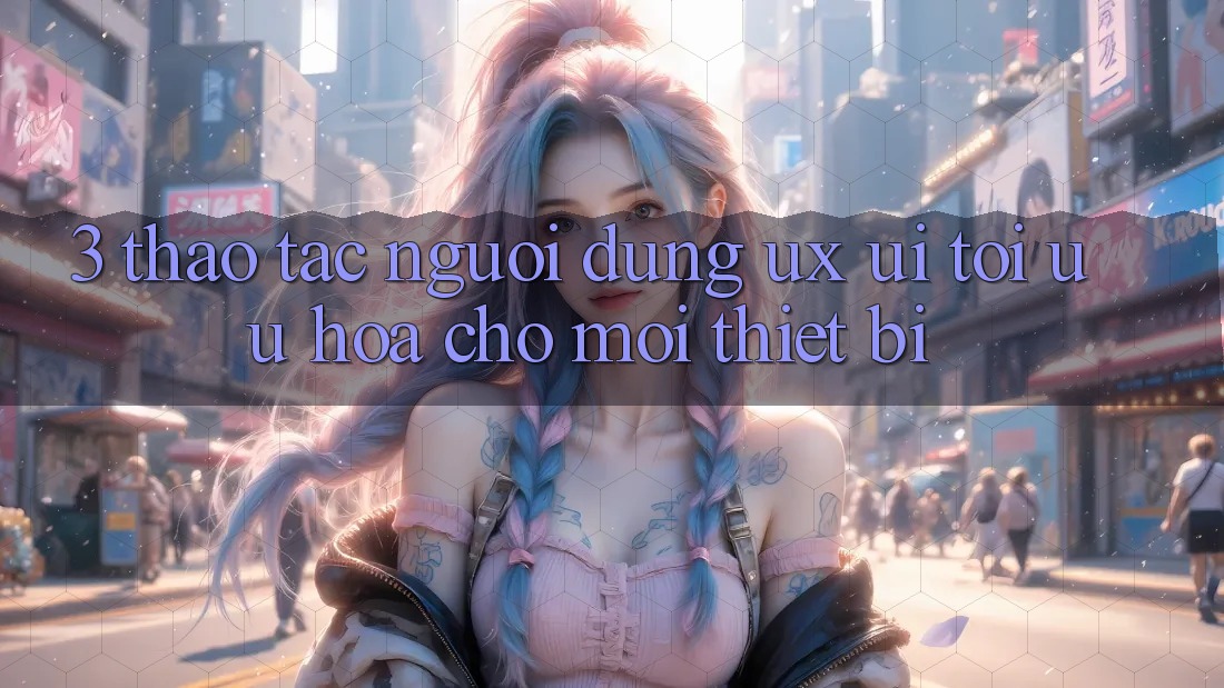 3. Thao tác Người Dùng (UX/UI): Tối Ưu Hóa Cho Mọi Thiết Bị
