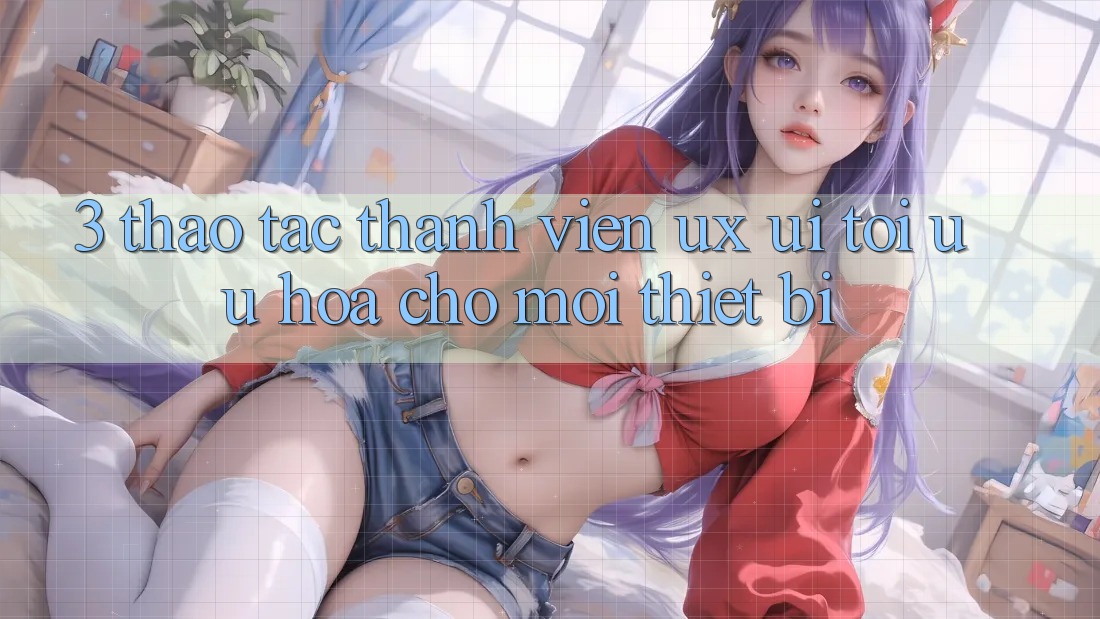 3. Thao tác Thành viên (UX/UI): Tối Ưu Hóa Cho Mọi Thiết Bị 3. Thao tác Thành viên (UX/UI): Tối Ưu Hóa Cho Mọi Thiết Bị