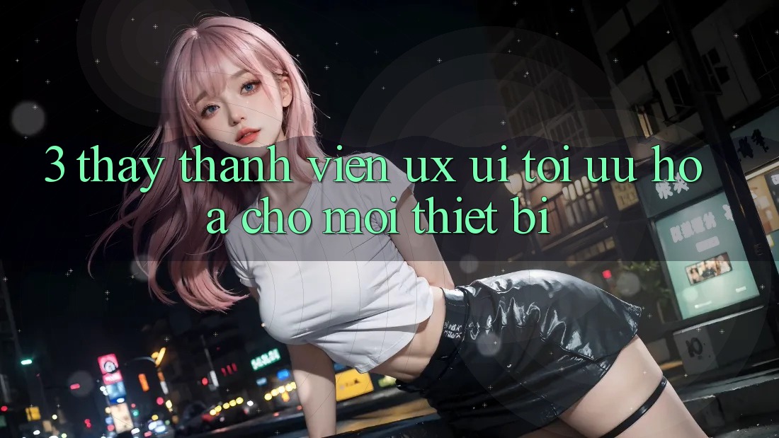 3. Thấy Thành viên (UX/UI): Tối Ưu Hóa Cho Mọi Thiết Bị