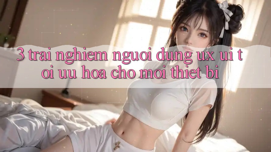 3. Trải Nghiệm Người Dùng (UX/UI): Tối Ưu Hóa Cho Mọi Thiết Bị 3. Trải Nghiệm Người Dùng (UX/UI): Tối Ưu Hóa Cho Mọi Thiết Bị
