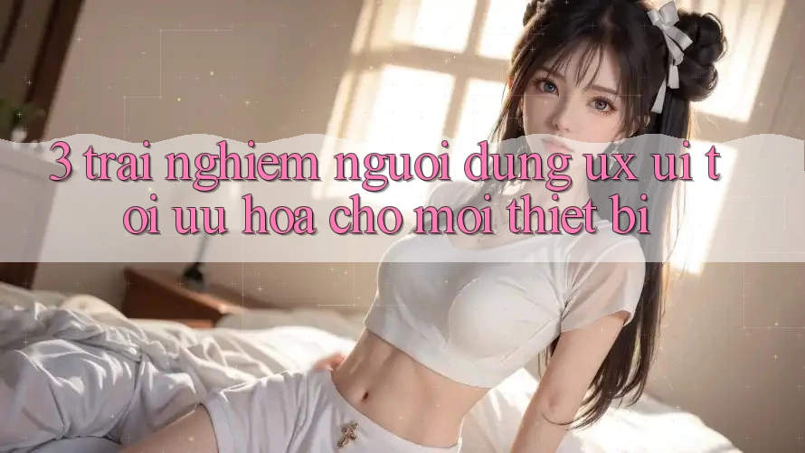 3. Trải Nghiệm Người Dùng (UX/UI): Tối Ưu Hóa Cho Mọi Thiết Bị