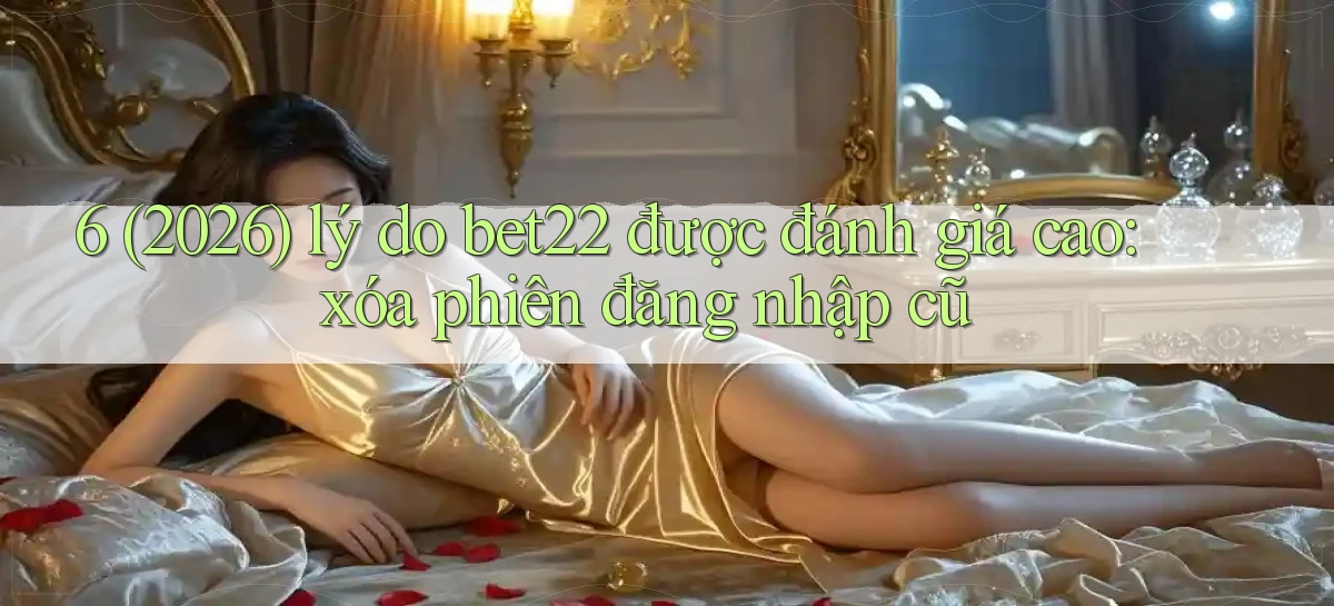 6 (2026) lý do bet22 được đánh giá cao xóa phiên đăng nhập cũ