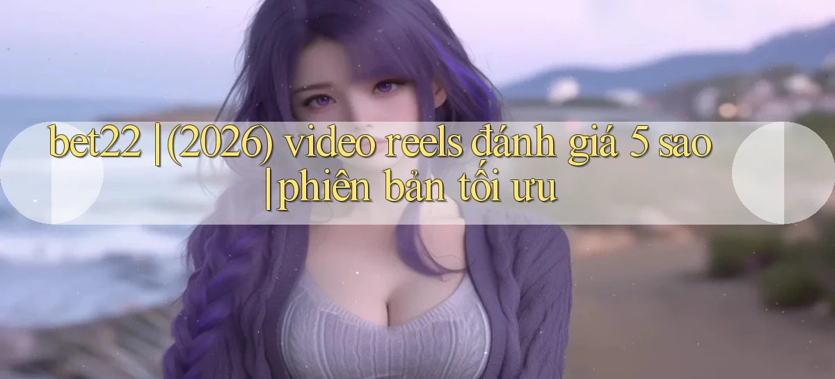 bet22 (2026) video reels đánh giá 5 sao phiên bản tối ưu