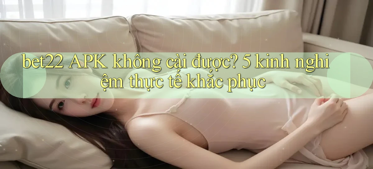 bet22 APK không cài được 5 kinh nghiệm thực tế khắc phục