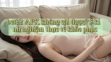 bet22 APK không cài được 5 kinh nghiệm thực tế khắc phục