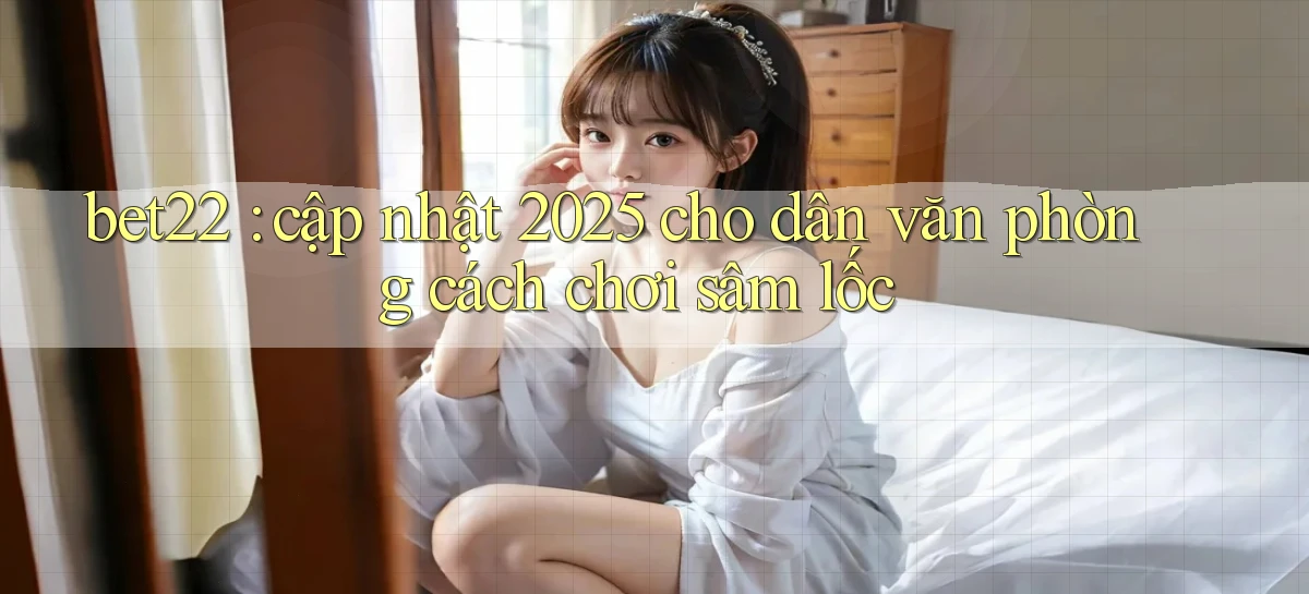 bet22 cập nhật 2025 cho dân văn phòng cách chơi sâm lốc