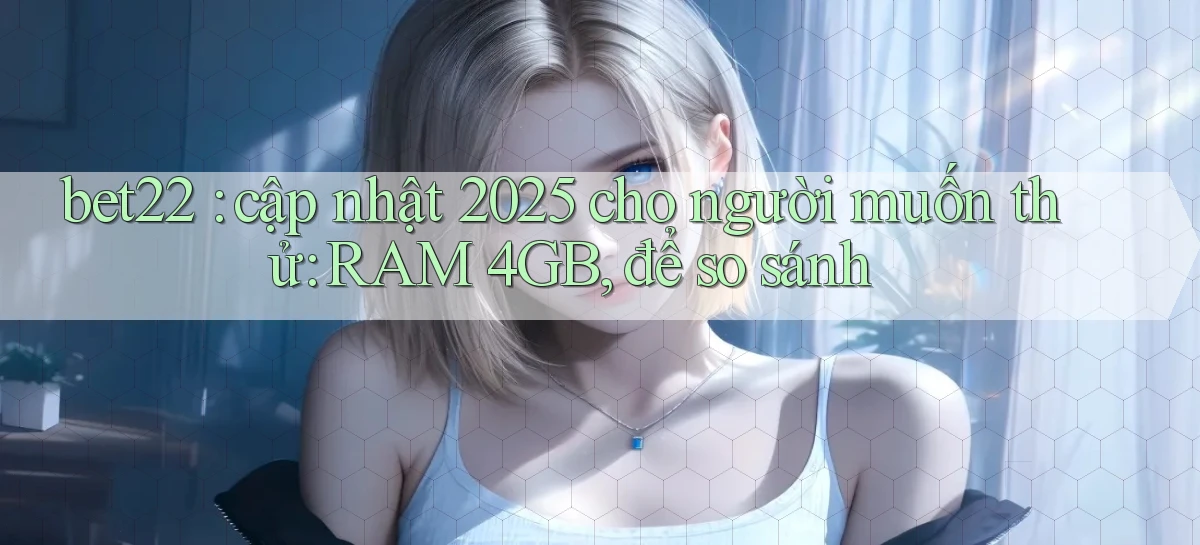 bet22 cập nhật 2025 cho người muốn thử RAM 4GB, để so sánh