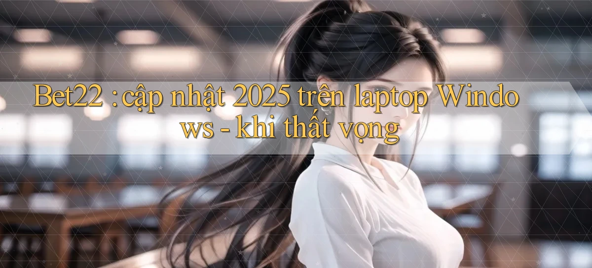 Bet22 cập nhật 2025 trên laptop Windows   khi thất vọng