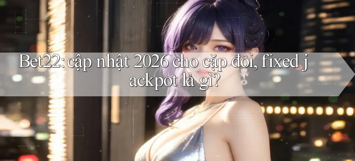 Bet22 cập nhật 2026 cho cặp đôi, fixed jackpot là gì