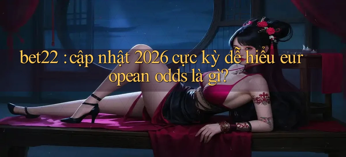 bet22 cập nhật 2026 cực kỳ dễ hiểu european odds là gì