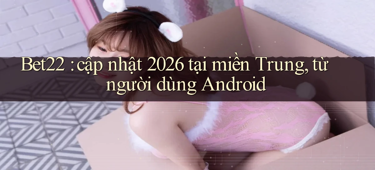 Bet22 cập nhật 2026 tại miền Trung, từ người dùng Android