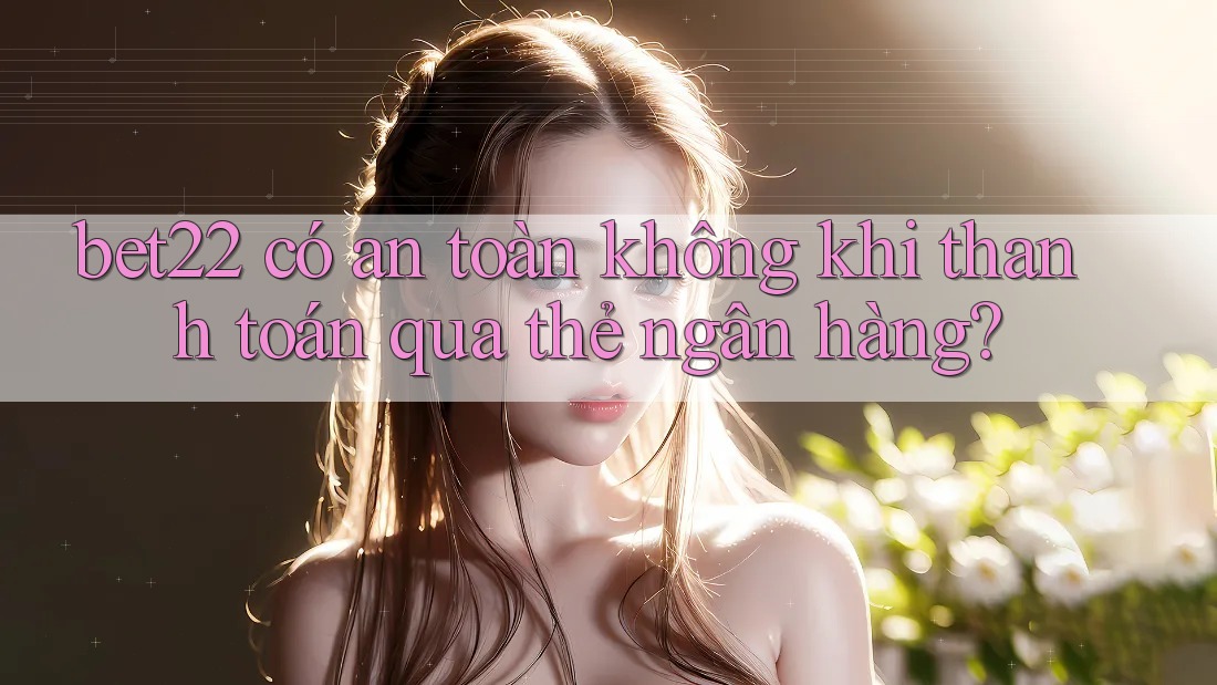 bet22 có an toàn không khi thanh toán qua thẻ ngân hàng?