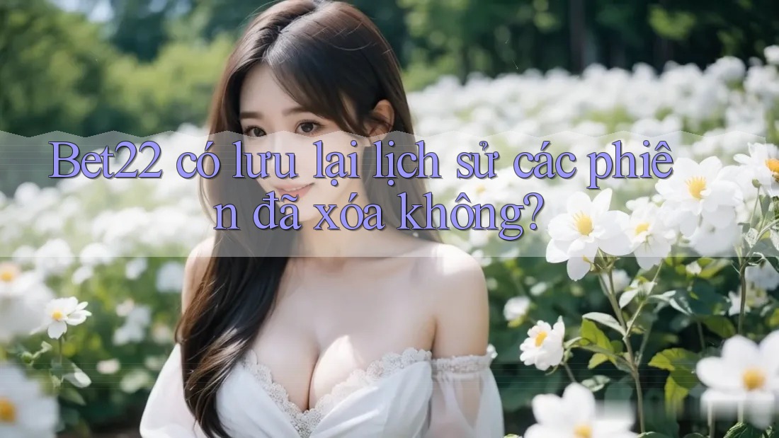 Bet22 có lưu lại lịch sử các phiên đã xóa không?