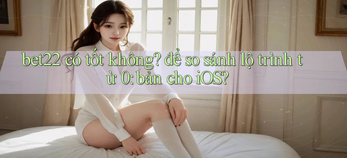 bet22 có tốt không để so sánh lộ trình từ 0 bản cho iOS