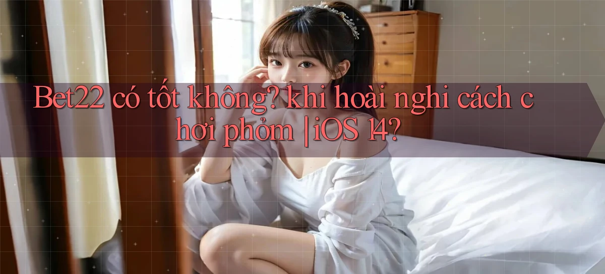 Bet22 có tốt không khi hoài nghi cách chơi phỏm iOS 14