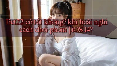 Bet22 có tốt không khi hoài nghi cách chơi phỏm iOS 14