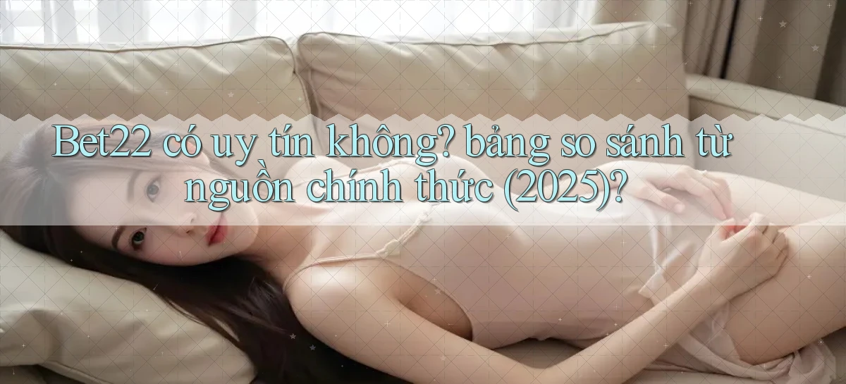 Bet22 có uy tín không bảng so sánh từ nguồn chính thức (2025)