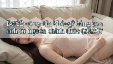 Bet22 có uy tín không bảng so sánh từ nguồn chính thức (2025)