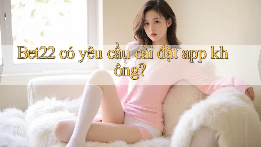 Bet22 có yêu cầu cài đặt app không? Bet22 có yêu cầu cài đặt app không?