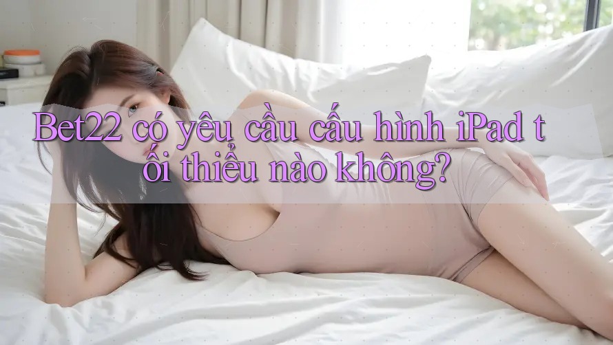 Bet22 có yêu cầu cấu hình iPad tối thiểu nào không? Bet22 có yêu cầu cấu hình iPad tối thiểu nào không?