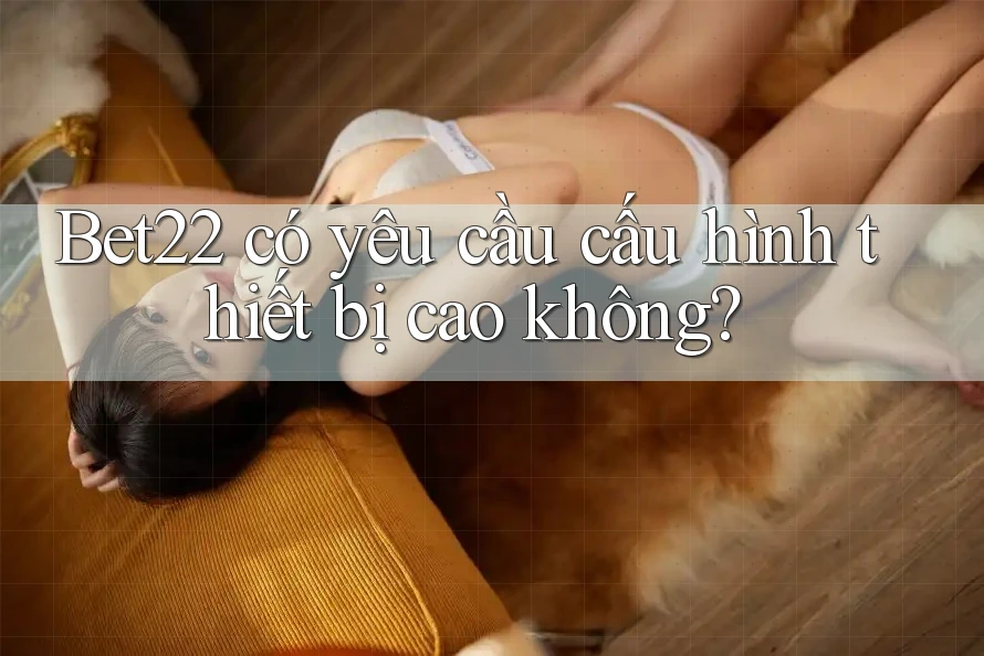 Bet22 có yêu cầu cấu hình thiết bị cao không? Bet22 có yêu cầu cấu hình thiết bị cao không?