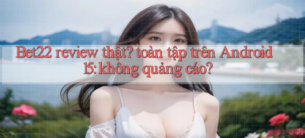 Bet22 review thật toàn tập trên Android 15 không quảng cáo