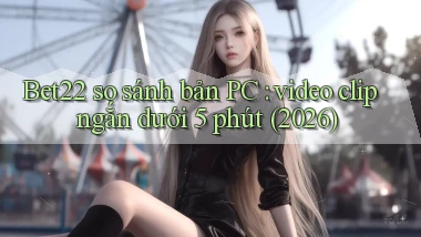 Bet22 so sánh bản PC video clip ngắn dưới 5 phút (2026)