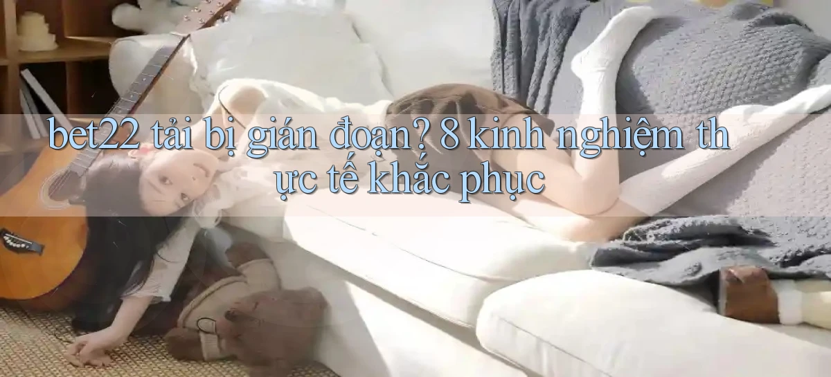 bet22 tải bị gián đoạn 8 kinh nghiệm thực tế khắc phục