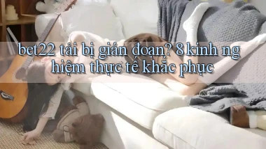 bet22 tải bị gián đoạn 8 kinh nghiệm thực tế khắc phục