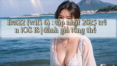 Bet22 (wifi 6) cập nhật 2025 trên iOS 18 đánh giá tổng thể