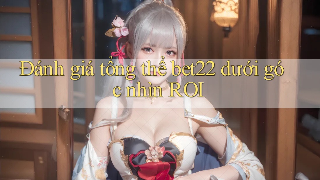 Đánh giá tổng thể bet22 dưới góc nhìn ROI