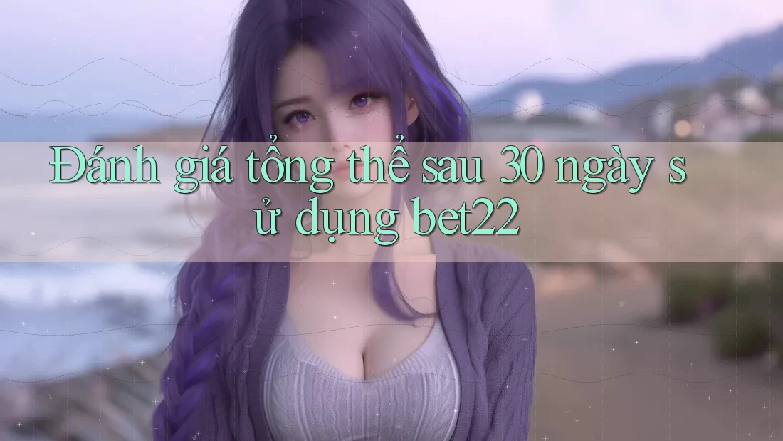 Đánh giá tổng thể sau 30 ngày sử dụng bet22