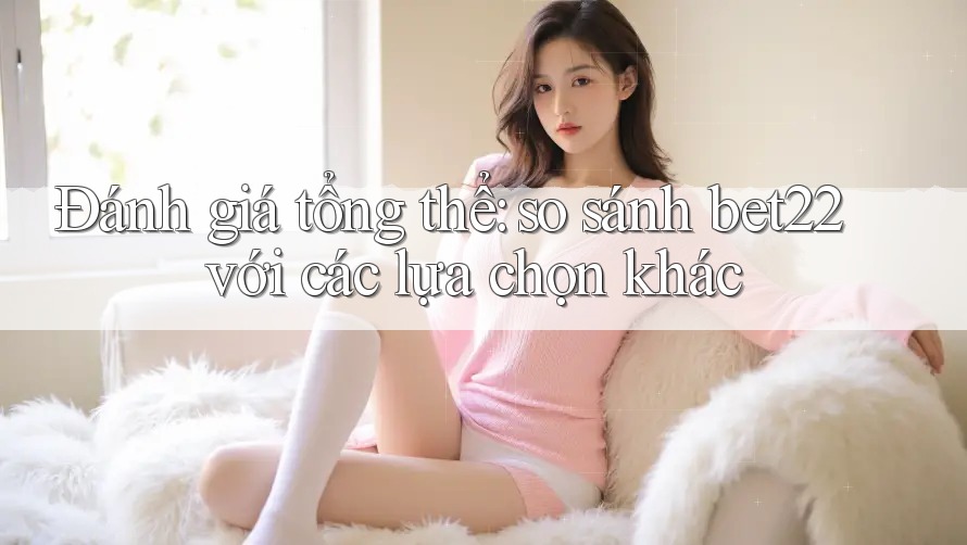 Đánh giá tổng thể: so sánh bet22 với các lựa chọn khác