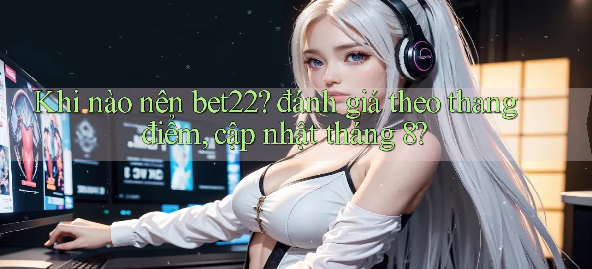 Khi nào nên bet22 đánh giá theo thang điểm, cập nhật tháng 8