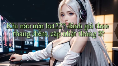 Khi nào nên bet22 đánh giá theo thang điểm, cập nhật tháng 8