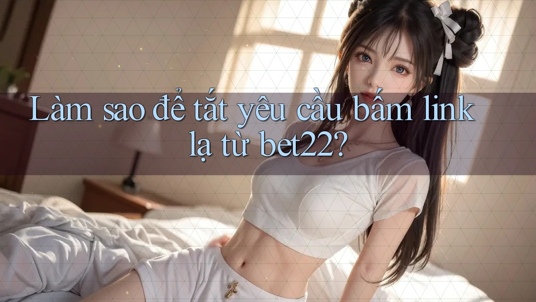 Làm sao để tắt yêu cầu bấm link lạ từ bet22?