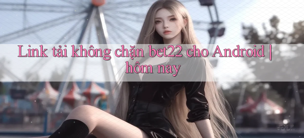 Link tải không chặn bet22 cho Android hôm nay