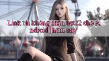 Link tải không chặn bet22 cho Android hôm nay