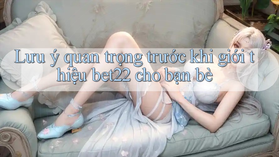 Lưu ý quan trọng trước khi giới thiệu bet22 cho bạn bè